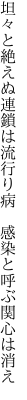 坦々と絶えぬ連鎖は流行り病  感染と呼ぶ関心は消え