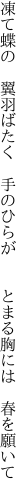 凍て蝶の 翼羽ばたく 手のひらが   とまる胸には 春を願いて