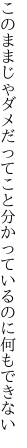 このままじゃダメだってこと分かってい るのに何もできない