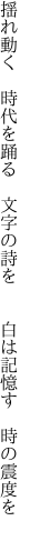 揺れ動く 時代を踊る 文字の詩を   白は記憶す 時の震度を 