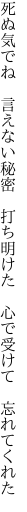 死ぬ気でね 言えない秘密 打ち明けた 　心で受けて 忘れてくれた