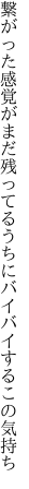 繋がった感覚がまだ残ってる うちにバイバイするこの気持ち