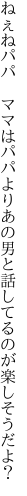 ねぇねパパ　ママはパパよりあの男と 話してるのが楽しそうだよ？