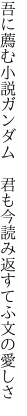 吾に薦む小説ガンダム　君も今 読み返すてふ文の愛しさ