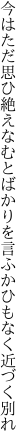 今はただ思ひ絶えなむとばかりを 言ふかひもなく近づく別れ