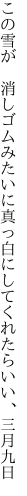 この雪が 消しゴムみたいに真っ白に してくれたらいい、三月九日