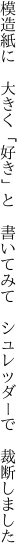 模造紙に　大きく「好き」と　書いてみて 　シュレッダーで　裁断しました