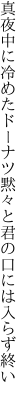 真夜中に冷めたドーナツ黙々と 君の口には入らず終い