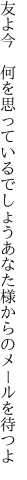 友よ今 何を思っているでしょう あなた様からのメールを待つよ