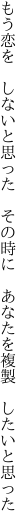 もう恋を　しないと思った　その時に 　あなたを複製　したいと思った