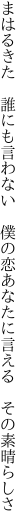 まはるきた　誰にも言わない　僕の恋 あなたに言える　その素晴らしさ