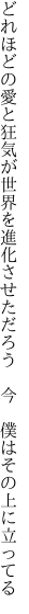 どれほどの愛と狂気が世界を進化させただろう 　今　僕はその上に立ってる