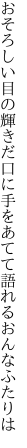 おそろしい目の輝きだ口に手を あてて語れるおんなふたりは