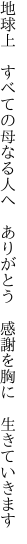 地球上　すべての母なる人へ　ありが とう　感謝を胸に　生きていきます