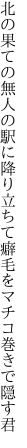 北の果ての無人の駅に降り立ちて 癖毛をマチコ巻きで隠す君