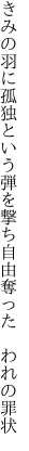 きみの羽に孤独という弾を撃ち 自由奪った　われの罪状