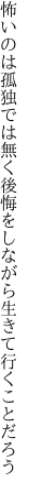 怖いのは孤独では無く後悔を しながら生きて行くことだろう