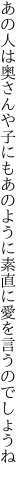 あの人は奥さんや子にもあのように 素直に愛を言うのでしょうね