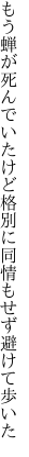 もう蝉が死んでいたけど格別に 同情もせず避けて歩いた