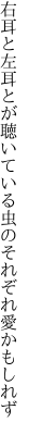 右耳と左耳とが聴いている 虫のそれぞれ愛かもしれず