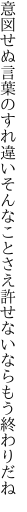 意図せぬ言葉のすれ違いそんなことさえ 許せないならもう終わりだね