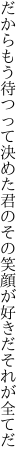 だからもう待つって決めた君のその 笑顔が好きだそれが全てだ