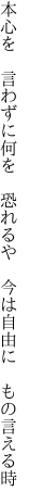 本心を　言わずに何を　恐れるや 　今は自由に　もの言える時