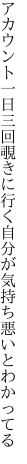 アカウント一日三回覗きに行く 自分が気持ち悪いとわかってる