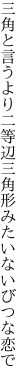 三角と言うより二等辺三角 形みたいないびつな恋で