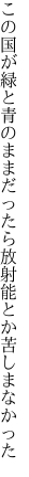 この国が緑と青のままだったら 放射能とか苦しまなかった