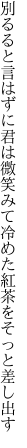 別るると言はずに君は微笑みて 冷めた紅茶をそっと差し出す