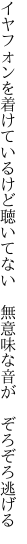 イヤフォンを着けているけど聴いてない  無意味な音が　ぞろぞろ逃げる