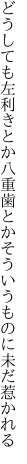 どうしても左利きとか八重歯とか そういうものに未だ惹かれる
