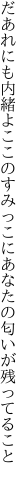 だあれにも内緒よここのすみっこに あなたの匂いが残ってること