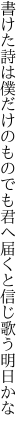 書けた詩は僕だけのものでも君へ 届くと信じ歌う明日かな