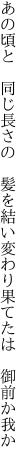 あの頃と 同じ長さの 髪を結い 変わり果てたは 御前か我か