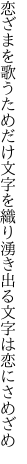 恋ざまを歌うためだけ文字を織り 湧き出る文字は恋にさめざめ