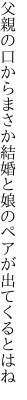 父親の口からまさか結婚と 娘のペアが出てくるとはね