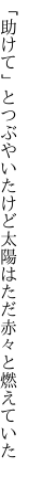 「助けて」とつぶやいたけど太陽は ただ赤々と燃えていた