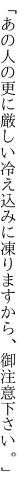 「あの人の更に厳しい冷え込みに 凍りますから、御注意下さい。」