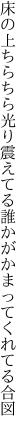 床の上ちらちら光り震えてる 誰かがかまってくれてる合図