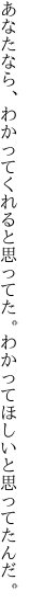 あなたなら、わかってくれると思ってた。 わかってほしいと思ってたんだ。