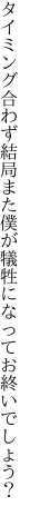 タイミング合わず結局また僕が 犠牲になってお終いでしょう？