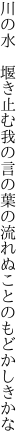 川の水 堰き止む我の言の葉の 流れぬことのもどかしきかな