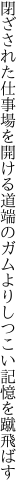 閉ざされた仕事場を開ける道端の ガムよりしつこい記憶を蹴飛ばす