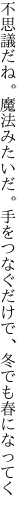 不思議だね。魔法みたいだ。手をつなぐ だけで、冬でも春になってく