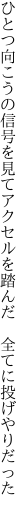 ひとつ向こうの信号を見てアクセルを 踏んだ　全てに投げやりだった