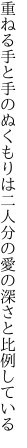 重ねる手と手のぬくもりは二人分の 愛の深さと比例している