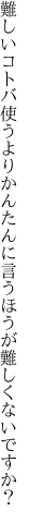 難しいコトバ使うよりかんたんに 言うほうが難しくないですか？