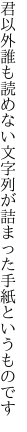 君以外誰も読めない文字列が 詰まった手紙というものです